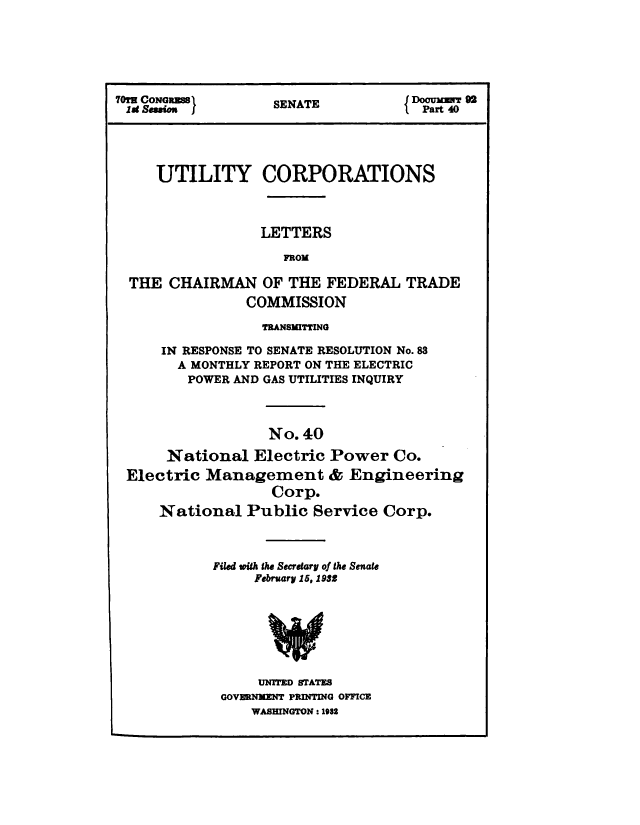handle is hein.congrec/utlcorps0037 and id is 1 raw text is: 






    70rs Co~gR~jSENATE            Dourf9
I0!u sGea       SEAT             Part 40




    UTILITY CORPORATIONS



                 LETTERS

                   FROM

 THE  CHAIRMAN   OF THE FEDERAL   TRADE
               COMMISSION

                 TRANSMITTING

     IN RESPONSE TO SENATE RESOLUTION No.83
       A MONTHLY REPORT ON THE ELECTRIC
       POWER AND GAS UTILITIES INQUIRY



                 No. 40

     National   Electric Power  Co.
 Electric Management & Engineering
                  Corp.
     National  Public  Service Corp.



           Filed with the Secretary of the Senate
                February 15, 1932







                UNITED STATES
            GOVERNMENT PRINTING OFFICE
               WASHINGTON : 1982


