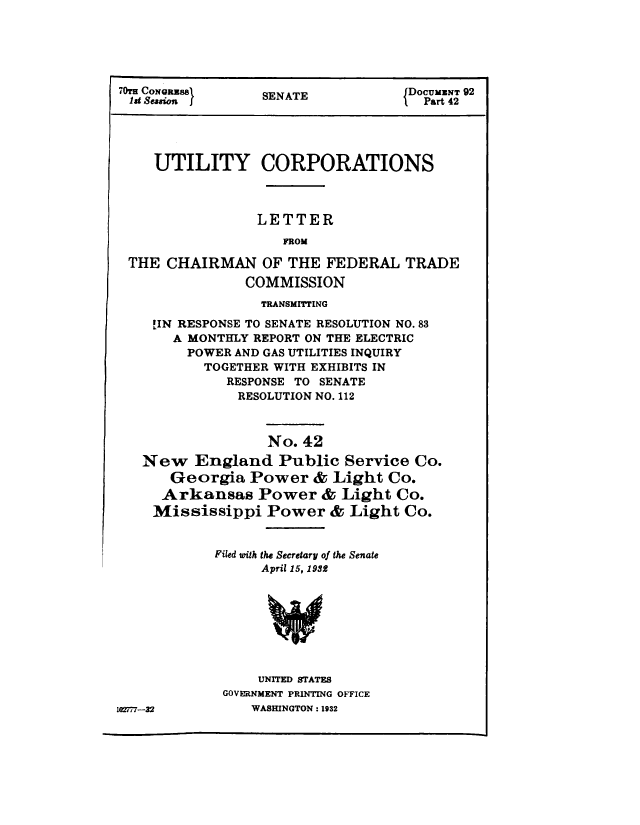 handle is hein.congrec/utlcorps0039 and id is 1 raw text is: 






  Cs9 Sew        SENATE           D Part 42





     UTILITY CORPORATIONS



                 LETTER
                    FROM

 THE  CHAIRMAN OF THE FEDERAL TRADE
                COMMISSION
                TRANSMITTING

    !IN RESPONSE TO SENATE RESOLUTION NO.83
       A MONTHLY REPORT ON THE ELECTRIC
       POWER  AND GAS UTILITIES INQUIRY
          TOGETHER WITH EXHIBITS IN
             RESPONSE TO SENATE
               RESOLUTION NO. 112



                  No. 42
   New   England Public Service Co.
      Georgia   Power   & Light  Co.
      Arkansas   Power   & Light  Co.
    Mississippi   Power   & Light  Co.


            Filed with the Secretary of the Senate
                 April 15, 1932








                 UNITED STATES
             GOVERNMENT PRINTING OFFICE
t172r-32        WASHINGTON : 1932


