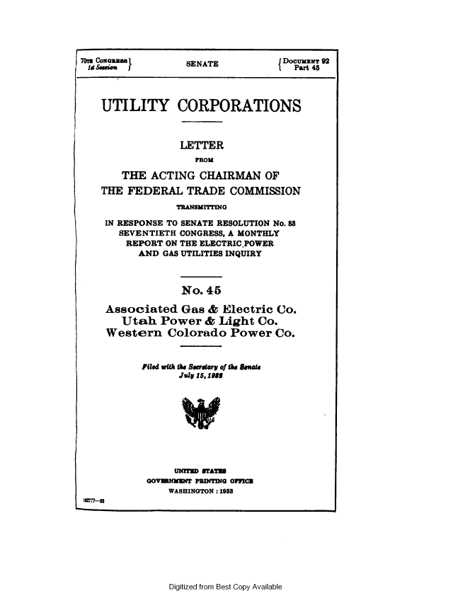 handle is hein.congrec/utlcorps0042 and id is 1 raw text is: 






1 d Session }     SENATE           DOCU t 92




   UTILITY CORPORATIONS



                 LETTER
                   FROM

       THE  ACTING  CHAIRMAN OF

   THE  FEDERAL   TRADE   COMMISSION

                TRANSMITTING

    IN RESPONSE TO SENATE RESOLUTION No.88
      SEVENTIETH CONGRESS, A MONTHLY
      REPORT  ON THE ELECTRICPOWER
          AND GAS UTILITIES INQUIRY



                 No. 45

    Associated   Gas  & Electric  Co.
       Utah  Power   &  Light Co.
    Western Colorado Power Co.



          Filed with the Soeffhry of the Sen.
                 July 15,1955










                 UNiTED WTAT
           GOVENNuNT PRINTING OFMCE
               WASHINGTON : 1988
1U7r-x


Digitized from Best Copy Available


