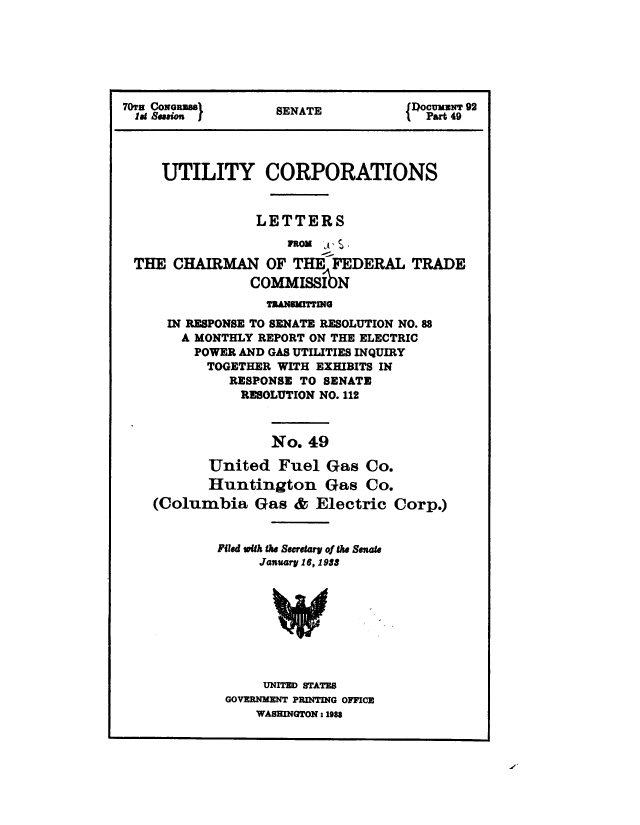 handle is hein.congrec/utlcorps0046 and id is 1 raw text is: 






70TH CONGRESS      SENATE           { Jocumuw 92
  lat Sajon J                          Part 49




     UTILITY CORPORATIONS


                 LETTERS
                     FROM    .

 THE  CHAIRMAN OF THE FEDERAL TRADE
                COMMISSI   N
                  TRANSMITTING
      IN RESPONSE TO SENATE RESOLUTION NO. 88
      A  MONTHLY REPORT ON THE ELECTRIC
         POWER AND GAS UTILITIES INQUIRY
           TOGETHER WITH EXHIBITS IN
              RESPONSE TO SENATE
              RESOLUTION NO. 112



                   No.  49

           United   Fuel  Gas  Co.
           Huntington Gas Co.
    (Columbia Gas & Electric Corp.)


            Filed with the Secretary of the Senate
                 January 16, 1933









                 UNITED STATES
             GOVERNMENT PRINTING OFFICE
                 WASHINGTON: 1983



