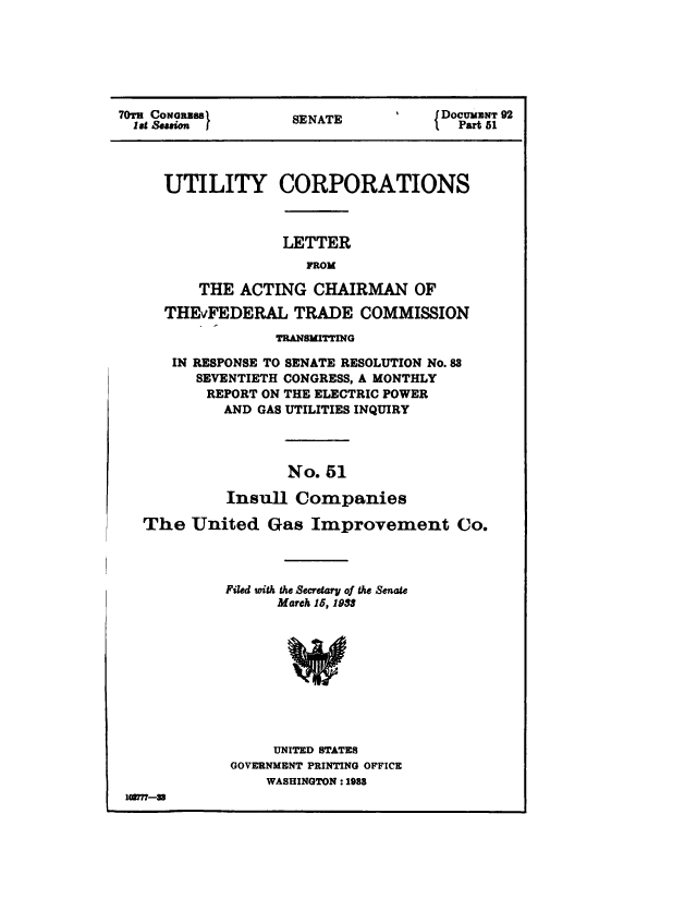 handle is hein.congrec/utlcorps0048 and id is 1 raw text is: 







7T  CoNREs          SENATE           DOCUMNT 92
  lat Session }     SEAT               Part 51




     UTILITY CORPORATIONS



                   LETTER
                     FROM

         THE  ACTING  CHAIRMAN OF

     THEvFEDERAL TRADE COMMISSION

                  TRANSMITTING

      IN RESPONSE TO SENATE RESOLUTION No.88
         SEVENTIETH CONGRESS, A MONTHLY
         REPORT ON THE ELECTRIC POWER
            AND GAS UTILITIES INQUIRY




                   No.  51

            Insull  Companies

   The  United   Gas  Improvement Co.




            Filed with the Secretary of the Senate
                  March 15, 1983










                  UNITED STATES
             GOVERNMENT PRINTING OFFICE
                 WASHINGTON : 1988
 loom-=


