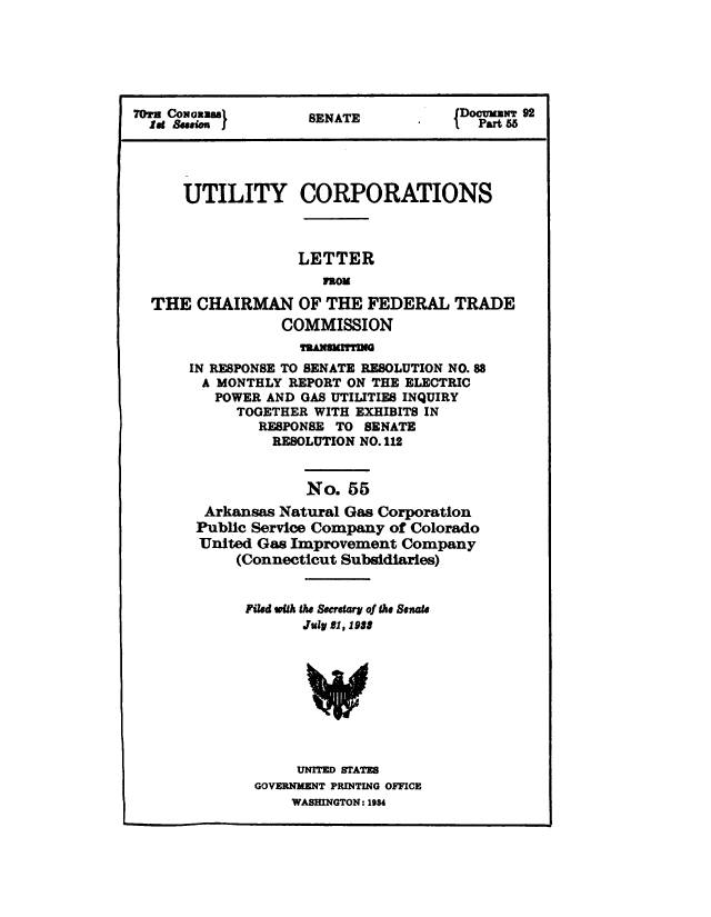 handle is hein.congrec/utlcorps0052 and id is 1 raw text is: 






7Oru Coxoazasl      SENATE       .    DocumT 92
  lat &$sium j                       lPart 55




      UTILITY CORPORATIONS



                   LETTER
                      nom

  THE  CHAIRMAN OF THE FEDERAL TRADE
                 COMMISSION
                   ThAWNUMUM
      IN RESPONSE TO SENATE RESOLUTION NO. 88
        A MONTHLY REPORT ON THE ELECTRIC
        POWER  AND GAS UTILITIES INQUIRY
            TOGETHER WITH EXHIBITS IN
              RESPONSE TO  SENATE
                RESOLUTION NO. 112


                    No.  55
        Arkansas Natural Gas Corporation
        Public Service Company of Colorado
        United Gas Improvement Company
            (Connecticut Subsidiaries)


            Filed with the Secretary of the Senate
                    July 21, 1988









                    UNITED STATES
              GOVERNMENT PRINTING OFFICE
                  WASHINGTON: 1984


