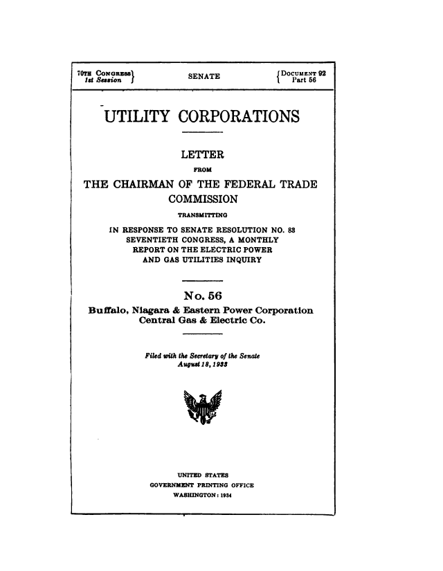 handle is hein.congrec/utlcorps0053 and id is 1 raw text is: 







70T  N  zs           SENATE            DocumEXT 92
1st Session J        SEAT                Part 56




     UTILITY CORPORATIONS



                    LETTER
                      FROM

 THE   CHAIRMAN OF THE FEDERAL TRADE

                  COMMISSION

                  TRANSMITTING

      IN RESPONSE TO SENATE RESOLUTION NO. 83
         SEVENTIETH CONGRESS, A MONTHLY
           REPORT ON THE ELECTRIC POWER
             AND GAS UTILITIES INQUIRY



                     No. 56
  Buffalo, Niagara & Eastern Power Corporation
            Central Gas & Electric Co.



            Filed with the Secretary of the Senate
                   August 18,1933












                   UNITED STATES
              GOVERNMENT PRINTING OFFICE
                  WASHINGTON: 1934


