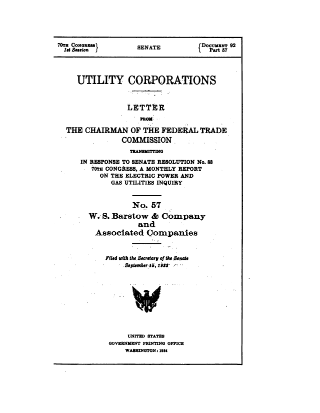 handle is hein.congrec/utlcorps0054 and id is 1 raw text is: 





70TH CoNoasa         SENATE         fDocumuwN 92
  19 Session f                      l  Part 87




     UTILITY CORPORATIONS



                  LETTER
                     RoM

  THE  CHAIRMAN OF THE FEDERAL TRADE
                 COMMISSION


             TRANSMITTING
IN RESPONSE TO SENATE RESOLUTION No.88
   70tH CONGRESS, A MONTHLY REPORT
     ON THE ELECTRIC POWER AND
        GAS UTILITIES INQUIRY



             No.  57

  W.  S. Barstow  &  Company
               and
    Associated   Companies



      Filed with the Secretary of the Senate
           September ]1, 1988


     UNITED STATES
GOVERNMENT PRINTING OFFICE
    WASHINGTON: 1984


