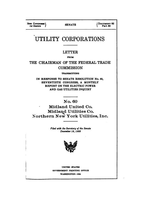 handle is hein.congrec/utlcorps0057 and id is 1 raw text is: 






7u*o2  }        SENATE          JDOCUMENT 92
1. Sessien 1'     SEAT               Part 60




    UTILITY CORPORATIONS



                 LETTER
                    FROM

 THE  CHAIRMAN   OF THE  FEDERAL  TRADE

               COMMISSION
                 TRANSMITTING

    IN RESPONSE TO SENATE RESOLUTION No. 83,
       SEVENTIETH CONGRESS, A MONTHLY
         REPORT ON THE ELECTRIC POWER
           AND GAS UTILITIES INQUIRY



                  No. 60

           Midland  United   Co.
           Midland  Utilities Co.
   Northern   New  York  Utilities, Inc.



           Filed with the Secretary of the Senate
                December 18, 1983






    IW



                 UNITED STATES
            GOVERNMENT PRINTING OFFICE
                WASHINGTON: 1934


