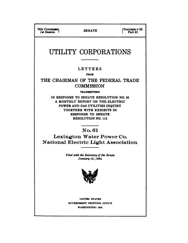 handle is hein.congrec/utlcorps0058 and id is 1 raw text is: 






70th CONRMS         SENATE           DOCUMENT 92
idS Session         SENAT              Part 61





     UTILITY CORPORATIONS



                  LETTERS
                     FROM

 THE   CHAIRMAN OF THE FEDERAL TRADE
                COMMISSION
                   TRANSMITTING
      IN RESPONSE TO SENATE RESOLUTION NO.83
        A MONTHLY REPORT ON THE. ELECTRIC
        POWER  AND GAS UTILITIES INQUIRY
           TOGETHER WITH EXHIBITS IN
              RESPONSE TO SENATE
              RESOLUTION NO. 112


                    No. 61

       Lexington Water Power Co.
  National   Electric  Light  Association


            Filed with the Secretary of the Senate
                  January 15, 1954










                  UNITED STATES
             GOVERNMENT PRINTING OFFICE
                  WASHINGTON: 1934


