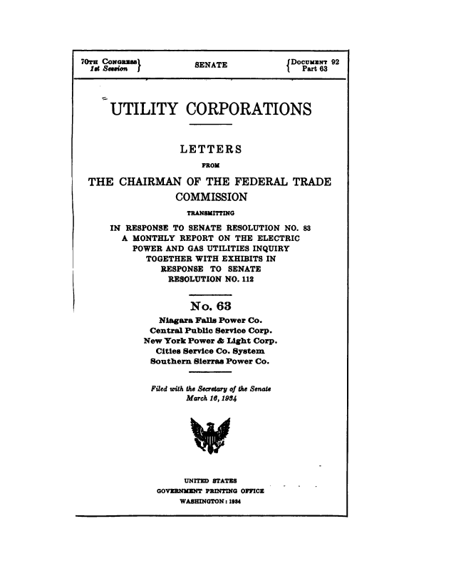handle is hein.congrec/utlcorps0060 and id is 1 raw text is: 





70tH CONGRAW          8ENATE            DocuuMNT 92
  let Session }                           Part 63




      UTILITY CORPORATIONS



                   LETTERS
                       FROM

 THE   CHAIRMAN OF THE FEDERAL TRADE

                  COMMISSION
                    TRANSMITTING

     IN  RESPONSE TO SENATE RESOLUTION NO. 83
        A MONTHLY  REPORT ON THE  ELECTRIC
          POWER AND GAS UTILITIES INQUIRY
            TOGETHER  WITH EXHIBITS IN
               RESPONSE  TO SENATE
                 RESOLUTION NO. 112


                     No.  63
               Niagara Falls Power Co.
             Central Public Service Corp.
             New York Power & Light Corp.
             Cities Service Co. System
             Southern Sierras Power Co.


             Filed with the Secretary of the Senate
                    March 16, 1984








                    UNITED STATES
              GOVERNMENT PRINTING OFFICE
                   WASHINGTON: 1984


