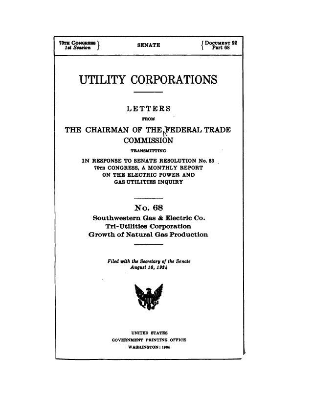 handle is hein.congrec/utlcorps0065 and id is 1 raw text is: 





70TE CONGRESS S DOCUMENT 92
189&io      SENATE                    Part 68





     UTILITY CORPORATIONS



                 LETTERS
                     FROM

 THE   CHAIRMAN   OF  THE VEDERAL   TRADE

                COMMISSION
                  TRANSMITTING
      IN RESPONSE TO SENATE RESOLUTION No. 88
         70TH CONGRESS, A MONTHLY REPORT
           ON THE ELECTRIC POWER AND
              GAS UTILITIES INQUIRY



                   No. 68
        Southwestern Gas & Electric Co.
            Tri-Utilities Corporation
       Growth of Natural Gas Production



            Filed with the Secretary of the Senate
                  August 16, 1934










                  UNITED STATES
             GOVERNMENT PRINTING OFFICE
                 WASHINGTON: 1984


