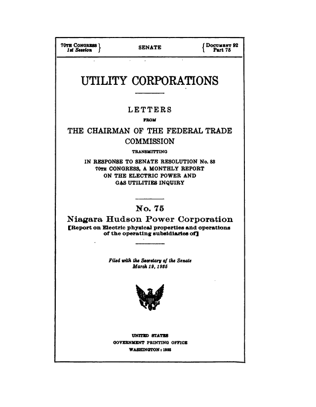 handle is hein.congrec/utlcorps0074 and id is 1 raw text is: 





70TH ConRSENATE                      DocumNT 92
  lat Sealon         ENT               Part 75




     UTILITY CORPORATIONS



                 LETTERS
                     FROM

  THE  CHAIRMAN OF THE FEDERAL TRADE

                COMMISSION
                  TRANSMITTING

      IN RESPONSE TO SENATE RESOLUTION No. 88
         70TH CONGRESS, A MONTHLY REPORT
           ON THE ELECTRIC POWER AND
              G48 UTILITIES INQUIRY



                   No.  75

  Niagara   Hudson   Power Corporation
  [Report on Electric physical properties and operations
           of the operating subsidiaries of]



           Filed with the Secretary of the Senate
                  March 19, 1985










                  UNmTE BUAT=
             GOVERNMENT PRINTING OFFICE
                 WABMNGTONI 19N


