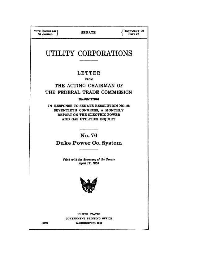 handle is hein.congrec/utlcorps0075 and id is 1 raw text is: 






70TH CONeBS         SENATE           DOcUMZNT 92
1e9 Seain J         SEAT                Part 76




     UTILITY CORPORATIONS




                  LETTER
                     FROM

         THE  ACTING   CHAIRMAN OF

     THE  FEDERAL   TRADE   COMMISSION
                   TRANSMITTING

      IN RESPONSE TO SENATE RESOLUTION NO.88
        SEVENTIETH CONGRESS, A MONTHLY
          REPORT ON THE ELECTRIC POWER
            AND GAS UTILITIES INQUIRY



                   No.  76

         Duke   Power   Co.  System



            Filed with the Secretary of the Senate
                   April 17, 1985












                   UNITED STATES
             GOVERNMENT PRINTING OFFICE


WASHINGTON : 1986


1(l2777


