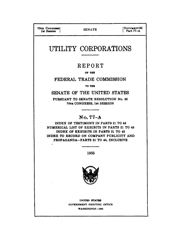 handle is hein.congrec/utlcorps0077 and id is 1 raw text is: 






70Tv CoNGRUSE                       DOCUMENT 92
  lit Smo i        SENATE          CPart 77-A




     UTILITY CORPORATIONS



                 REPORT
                    OF THE

       FEDERAL   TRADE  COMMISSION
                    TO THE

      SENATE  OF THE  UNITED   STATES
      PURSUANT TO SENATE RESOLUTION No. 88
            70TH CONGRESS, 1sT SESSION



                 No. 77-A
       INDEX OF TESTIMONY IN PARTS 21 TO 45
    NUMERICAL LIST OF EXHIBITS IN PARTS 21 TO 45
        INDEX OF EXHIBITS IN PARTS 21 TO 45
    INDEX TO RECORD ON COMPANY PUBLICITY AND
       PROPAGANDA-PARTS 21 TO 45, INCLUSIVE


                     1935












                 UNITED STATES
             GOVERNMENT PRINTING OFFICE
                 WASHINGTON : 1935


