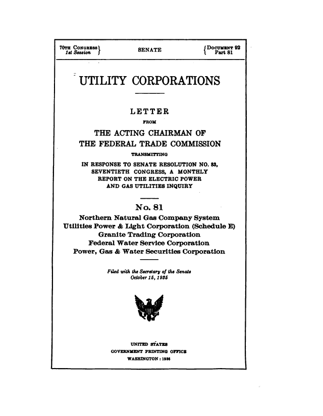handle is hein.congrec/utlcorps0081 and id is 1 raw text is: 





70TH CONGRESS       SENATE            DOCUMNT 92
lag Session 1'      SEAT                Part 81




     UTILITY CORPORATIONS



                  LETTER
                      FROM

         THE  ACTING   CHAIRMAN OF
     THE  FEDERAL TRADE COMMISSION
                   TRANSMITTING
      IN RESPONSE TO SENATE RESOLUTION NO. 83,
        SEVENTIETH CONGRESS, A MONTHLY
          REPORT ON THE ELECTRIC POWER
            AND GAS UTILITIES INQUIRY


                    No.81
     Northern Natural Gas Company  System
 Utilities Power & Light Corporation (Schedule E)
          Granite Trading Corporation
       Federal Water Service Corporation
    Power, Gas & Water Securities Corporation


            Filed with the Secretary of the Senate
                  October 15, 1935





                  V



                  UNITED STATES
             GOVERNMENT PRINTING OFFICE
                  WASHINGTON : 1986



