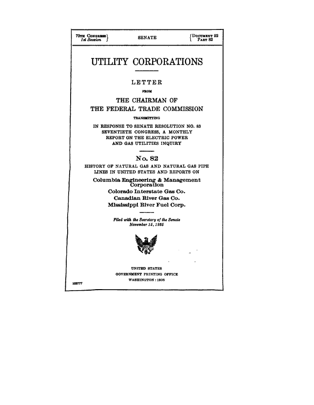 handle is hein.congrec/utlcorps0082 and id is 1 raw text is: 





70TS CONGRsEeSSNT                     DOCUMENT 92
   1Set              SENATE             PART 82




      UTILITY CORPORATIONS



                   LETTER
                      ROM

              THE  CHAIRMAN OF

      THE  FEDERAL   TRADE   COMMISSION
                   TRANSMITTING

       IN RESPONSE TO SENATE RESOLUTION NO. 83
         SEVENTIETH CONGRESS, A MONTHLY
           REPORT ON THE ELECTRIC POWER
             AND GAS UTILITIES INQUIRY


                    No.  82
    HISTORY OF NATURAL GAS AND NATURAL GAS PIPE
       LINES IN UNITED STATES AND REPORTS ON
       Columbia Engineering & Management
                  Corporation
           Colorado Interstate Gas Co.
             Canadian River Gas Co.
           Mississippi River Fuel Corp.


             Filed with the Secretary of the Senate
                  November 15, 1956








                  UNITED STATES
              GOVERNMENT PRINTING OFFICE
                  WASHINGTON : 1936
10Q7


