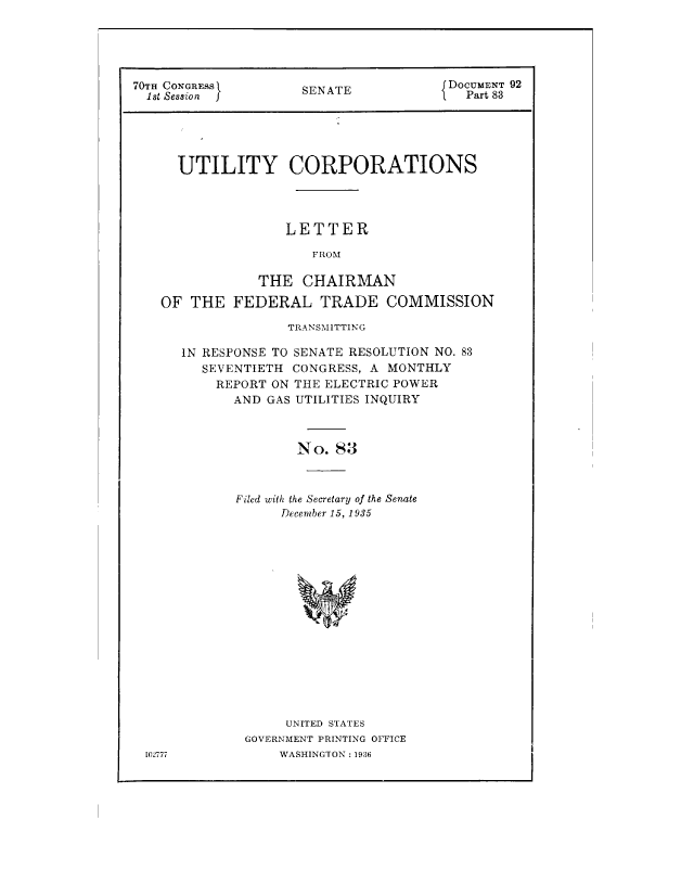 handle is hein.congrec/utlcorps0083 and id is 1 raw text is: 





70TH CONGRESS        S                 DOCUMENT 92
  1st Session        SENATE            `  Part 83





      UTILITY CORPORATIONS




                   LETTER

                      FROM

                THE  CHAIRMAN

   OF  THE   FEDERAL   TRADE COMMISSION


102777


             TRANSMITTING

IN RESPONSE TO SENATE RESOLUTION NO. 83
   SEVENTIETH CONGRESS, A MONTHLY
   REPORT  ON THE ELECTRIC POWER
       AND GAS UTILITIES INQUIRY



              No.  83



       Filed with the Secretary of the Senate
            December 15, 1935

















            UNITED STATES
        GOVERNMENT PRINTING OFFICE
            WASHINGTON : 1936



