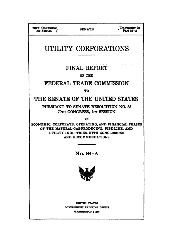 handle is hein.congrec/utlcorps0084 and id is 1 raw text is: 




70=i CoNawugel     SEAT           jDoCURmNT 92

  at   o           SENATE         1D al 8 -A




     UTILITY CORPORATIONS




              FINAL  REPORT

                   OF THE

     FEDERAL TRADE COMMISSION

                     TO

 THE   SENATE   OF THE   UNITED   STATES

    PURSUANT  TO SENATE RESOLUTION NO. 83
          70T CONGRESS, lsr SESSION

                     ON
ECONOMIC, CORPORATE, OPERATING, AND FINANCIAL PHASES
   OF THE NATURAL-GAS-PRODUCING, PIPE-LINE, AND
       UTILITY INDUSTRIES, WITH CONCLUSIONS
             AND RECOMMENDATIONS


    No. 84-A












    UNITED STATES
GOVERNMENT PRINTING OFFICE
    WASHINGTON: 1939


