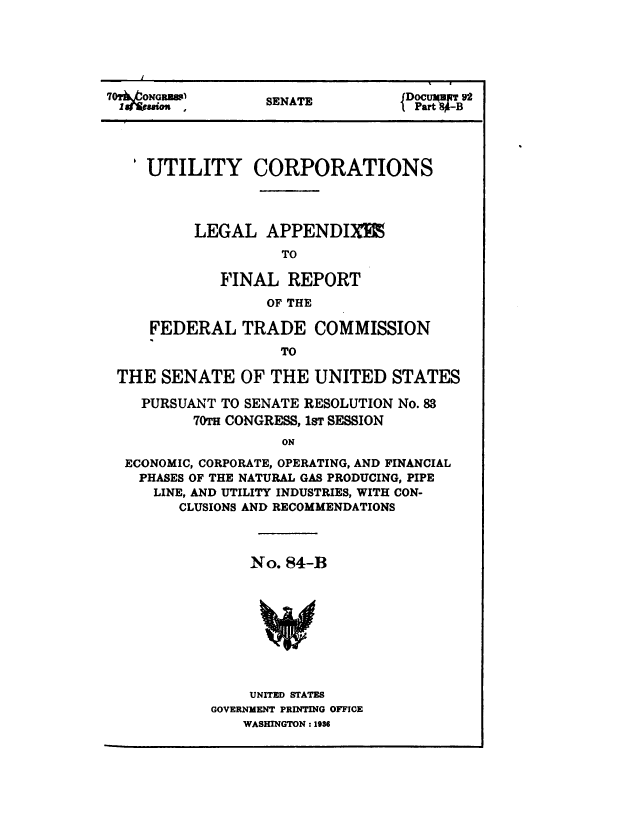 handle is hein.congrec/utlcorps0085 and id is 1 raw text is: 






70OyNoauw         SENATE         Dr t





   'UTILITY CORPORATIONS




          LEGAL   APPENDIX%
                   TO

             FINAL  REPORT
                  OF THE

     FEDERAL   TRADE   COMMISSION
                   TO

 THE  SENATE   OF THE  UNITED   STATES

    PURSUANT TO SENATE RESOLUTION No. 83
          70TH CONGRESS, 1ST SESSION
                   ON

  ECONOMIC, CORPORATE, OPERATING, AND FINANCIAL
    PHASES OF THE NATURAL GAS PRODUCING, PIPE
    LINE, AND UTILITY INDUSTRIES, WITH CON-
        CLUSIONS AND RECOMMENDATIONS


    No. 84-B









    UNITED STATES
GOVERNMENT PRINTING OFFICE
    WASHINGTON : 1936


