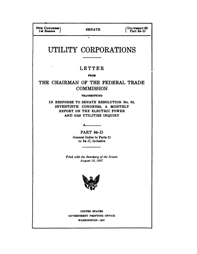 handle is hein.congrec/utlcorps0087 and id is 1 raw text is: 





70T CONRaS            SENATE            DOCUMUNT 92
1 at Sesieu J         SEAT               Part 84-D


UTILITY CORPORATIONS



              LETTER
                 FROM


THE   CHAIRMAN OF THE FEDERAL
                COMMISSION


TRADE


              TRANSMITTING

IN RESPONSE TO SENATE RESOLUTION No. 83,
   SEVENTIETH CONGRESS, A  MONTHLY
   REPORT  ON THE  ELECTRIC POWER
       AND GAS UTILITIES INQUIRY



              PART 84-D
          General Index to Parts 21
             to 84-C, inclusive



       Filed with the Secretary of the Senate
              August 12, 1937












              UNITED STATES
         GOVERNMENT PRINTING OFFICE
             WASHINGTON: 1937



