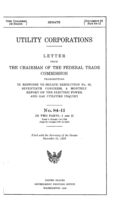 handle is hein.congrec/utlcorps0089 and id is 1 raw text is: 





70TH CONGRESS         SENATE             DOCUMENT 92
  1st Session         S                 l Part 84-II





     UTILITY CORPORATIONS




                   LETTER
                       FROM

  THE  CHAIRMAN OF THE FEDERAL TRADE

                  COMMISSION
                    TRANSMITTING

      IN RESPONSE TO SENATE RESOLUTION No. 83,
        SEVENTIETH  CONGRESS,  A MONTHLY
           REPORT ON THE ELECTRIC POWER
             AND GAS UTILITIES INQUIRY




                   No.  84-II
               IN TWO PARTS-I AND II
                  PART I-PAGES 1 TO 1796
                  PART II-PAGES 1797 TO 3853



             Filed with the Secretary of the Senate
                   December 31, 1935













                   UNITED STATES
               GOVERNMENT PRINTING OFFICE
                   WASHINGTON : 1936


