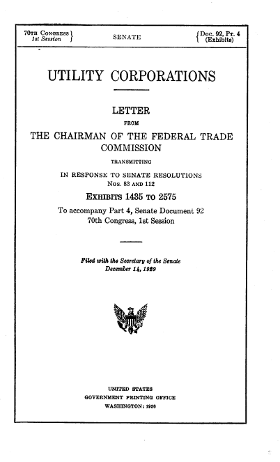 handle is hein.congrec/utlcorps0091 and id is 1 raw text is: 


70Tn CONGRESS I  SENATEDoc. 92, T. 4
  18t Session J                       { (Exhibits)




     UTILITY CORPORATIONS



                   LETTER
                      FROM

 THE   CHAIRMAN OF THE FEDERAL TRADE
                 COMMISSION


            TRANSMITTING

 IN RESPONSE TO SENATE RESOLUTIONS
           Nos. 83 AND 112

      ExHBrs   1435 To 2575

To accompany Part 4, Senate Document 92
       70th Congress, 1st Session




     Piled with the Secretary of the Senate
          December 14, 1929















          UNITED STATES
      GOVERNMENT PRINTING OFFICE
          WASHINGTON: 1930


