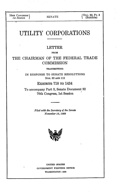 handle is hein.congrec/utlcorps0095 and id is 1 raw text is: 




70TH CONGRESS       SENATE              Do. 92,PT.3




     UTILITY CORPORATIONS



                    LETTER
                       FROM

 THE   CHAIRMAN OF THE FEDERAL TRADE
                  COMMISSION


            TRANSMITTING

IN RESPONSE TO SENATE RESOLUTIONS
           Nos. 83 AND 112

       ExHITs   718 TO 1434

To accompany Part 3, Senate Document 92
       70th Congress, 1st Session




     Filed with the Secretary of the Senate
           November 12, 1929
















           UNITED STATES
       GOVERNMENT PRINTING OFFICE
           WASHINGTON: 1930


