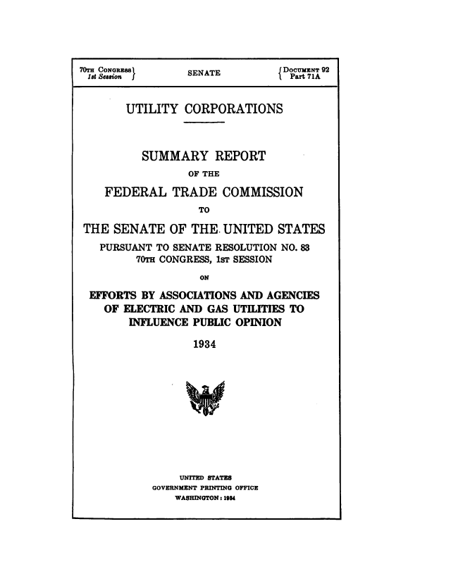 handle is hein.congrec/utlcorps0096 and id is 1 raw text is: 




70T CONGRESS     SENATE         IDOC   92
lat Session }    SEAT             Part 71A


       UTILITY   CORPORATIONS



          SUMMARY REPORT
                  OF THE

    FEDERAL TRADE COMMISSION
                   TO

 THE  SENATE   OF THE. UNITED   STATES
   PURSUANT TO SENATE RESOLUTION NO. 83
         70TH CONGRESS, 1sT SESSION
                   ON

  EFFORTS BY ASSOCIATIONS AND AGENCIES
    OF ELECTRIC AND  GAS UTILITIES TO
        INFLUENCE PUBLIC OPINION

                  1934


    UNITED STATES
GOVERNMENT PRINTING OFFICE
    WASHINGTON: 184


