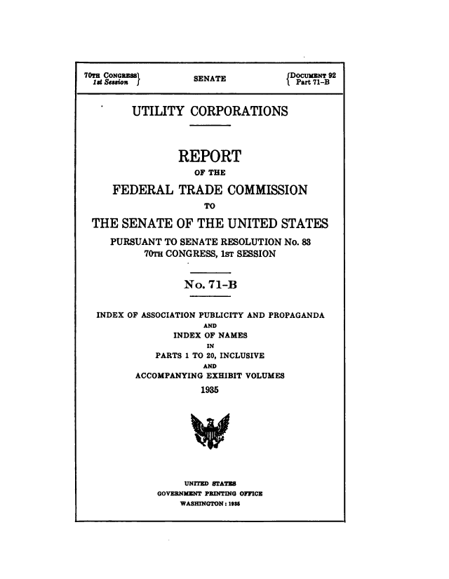 handle is hein.congrec/utlcorps0097 and id is 1 raw text is: 







70TH CONGRESS                      JDOCUM3NT 92
  1st snion }      SENATE          IPart 71-B



        UTILITY CORPORATIONS




                REPORT
                   OF THE

     FEDERAL TRADE COMMISSION
                     TO

 THE   SENATE   OF  THE  UNITED   STATES

     PURSUANT TO SENATE RESOLUTION No. 83
          70TH CONGRESS, 1sT SESSION


                 No.  71-B


  INDEX OF ASSOCIATION PUBLICITY AND PROPAGANDA
                     AND
                INDEX OF NAMES
                     IN
            PARTS 1 TO 20, INCLUSIVE
                     AND
         ACCOMPANYING EXHIBIT VOLUMES

                    1935










                 UNITED STATES
             GOVERNMENT PRINTING OFFICE
                 WASHINGTON: 16E6


