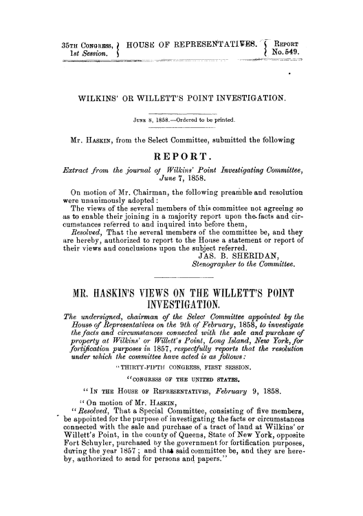 handle is hein.congrec/wilwilpi0001 and id is 1 raw text is: 35TH CONGRESS,   HOUSE; OF REPRESENTATIVES.             REPORT
18t Session.                                         No. 649.
WILKINS' OR WILLETT'S POINT INVESTIGATION.
JuNE 8, 1858.-Ordered to be printed.
Mr. HASKIN, from the Select Committee, submitted the following
REPORT.
Extract from the journal of Wilkins' Point Investigating Committee,
June 7, 1858.
On motion of Mr. Chairman, the following preamble and resolution
were unanimously adopted:
The views of the several members of thiR committee not agreeing so
as to enable their joining in a majority report upon the.facts and cir-
cumstances referred to and inquired into before them,
Resolved, That the several members of the committee be, and they
are hereby, authorized to report to the House a statement or report of
their views and conclusions upon the subject referred.
JAS. B. SHERIDAN,
Stenographer to the Committee.
MR. HASKIN'S VIEWS ON THE WILLETT'S POINT
INVESTIGATION.
The undersigned, chairman of the Select Committee appointed by the
Bouse of Representatives on the 9th of February, 1858, to investigate
the facts and circumstances connected with the sale and purchase of
property at Wilkins' or Willett's Point, Long Island, New York, for
fortfication purposes in 1857, respectfully reports that the resolution
under which the committee have acted is as folltows:
THIRTY-FIFTH4 CONGRESS, FIRST SESSION.
CONGRESS OF THE UNITED STATES.
IN THE HOUSE OF REPRESENTATIVES, February 9, 1858.
'On motion of Mr. HASKIN,
Resolved, That a Special Committee, consisting of five members,
be appointed for the purpose of investigating the facts or circumstances
connected with the sale and purchase of a tract of land at Wilkins' or
Willett's Point, in the county of Queens, State of New York, opposite
Fort Schuyler, purchased by the government for fortification purposes,
during the year 1857; and that said committee be, and they are here-
by, authorized to send for persons and papers.


