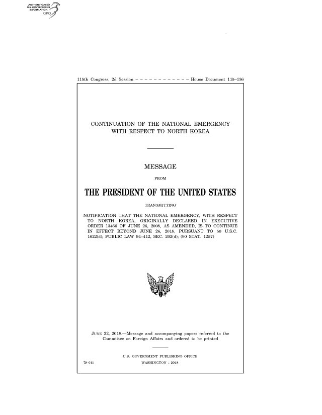 handle is hein.congrecdocs/crptdocsxaael0001 and id is 1 raw text is: AUT-ENTICATED
US. GOVERNMENT
INFORMATION
      GO


115th Congress, 2d Session


House Document 115-136


   CONTINUATION OF THE NATIONAL EMERGENCY
          WITH   RESPECT   TO NORTH   KOREA







                      MESSAGE

                          FROM


THE PRESIDENT OF THE UNITED STATES

                      TRANSMITTING

NOTIFICATION THAT THE NATIONAL EMERGENCY,  WITH RESPECT
  TO NORTH   KOREA,  ORIGINALLY DECLARED   IN EXECUTIVE
  ORDER 13466 OF JUNE 26, 2008, AS AMENDED, IS TO CONTINUE
  IN EFFECT BEYOND  JUNE  26, 2018, PURSUANT TO 50 U.S.C.
  1622(d); PUBLIC LAW 94-412, SEC. 202(d); (90 STAT. 1257)




















  JUNE 22, 2018.-Message and accompanying papers referred to the
       Committee on Foreign Affairs and ordered to be printed



              U.S. GOVERNMENT PUBLISHING OFFICE
79-011               WASHINGTON : 2018


