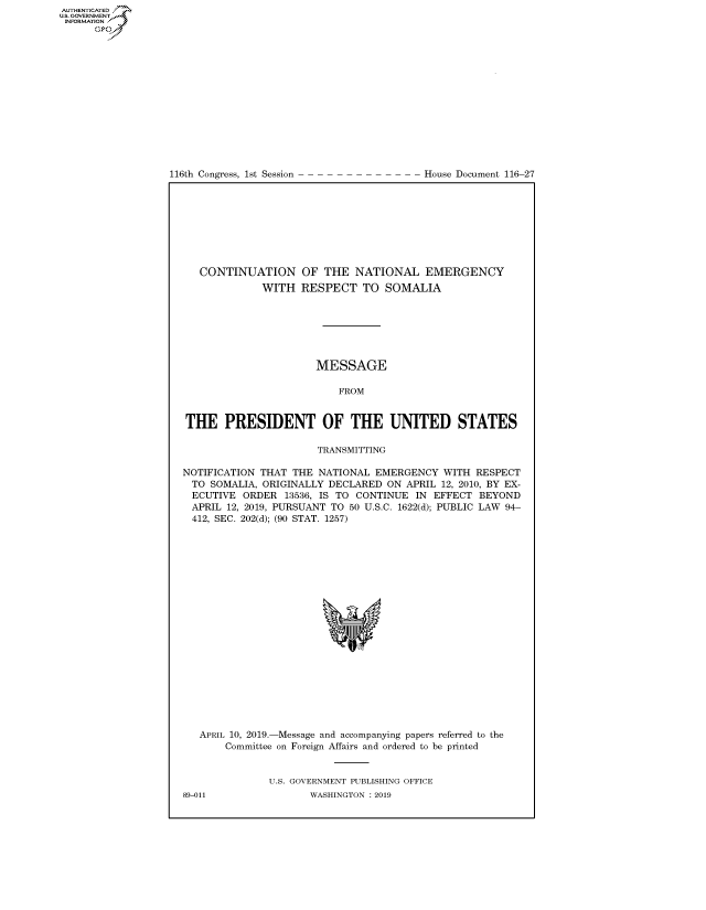 handle is hein.congrecdocs/crptdocsxaagq0001 and id is 1 raw text is: 















116th Congress, 1st Session


House Document 116-27


   CONTINUATION OF THE NATIONAL EMERGENCY
             WITH RESPECT TO SOMALIA







                      MESSAGE

                          FROM


THE PRESIDENT OF THE UNITED STATES

                       TRANSMITTING

NOTIFICATION THAT THE NATIONAL EMERGENCY WITH RESPECT
  TO SOMALIA, ORIGINALLY DECLARED ON APRIL 12, 2010, BY EX-
  ECUTIVE ORDER 13536, IS TO CONTINUE IN EFFECT BEYOND
  APRIL 12, 2019, PURSUANT TO 50 U.S.C. 1622(d); PUBLIC LAW 94-
  412, SEC. 202(d); (90 STAT. 1257)


APRIL 10, 2019.-Message and accompanying papers referred to the
    Committee on Foreign Affairs and ordered to be printed


            U.S. GOVERNMENT PUBLISHING OFFICE


AUTHENTICATEO
U.S. GOVERNMENT
INFORMATION
      Op


89-011


WASHINGTON : 2019


