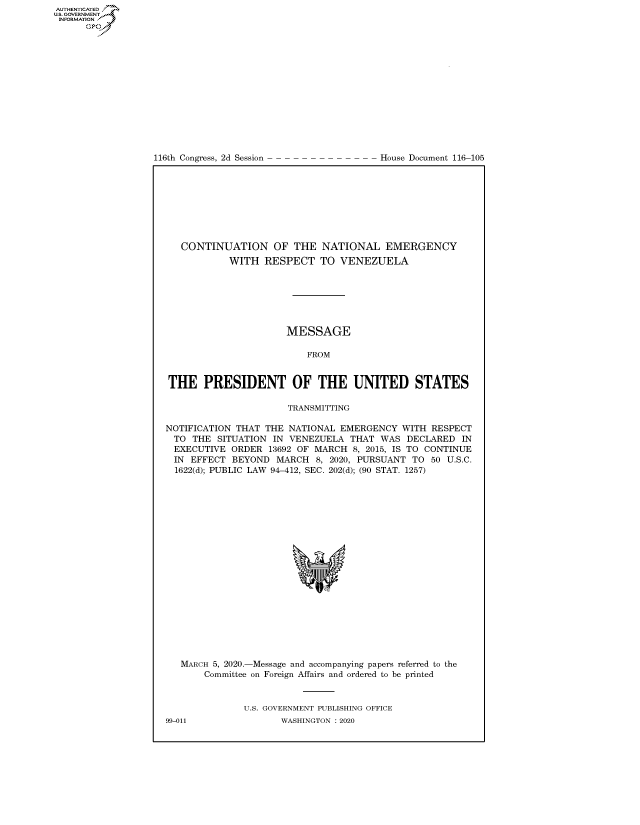 handle is hein.congrecdocs/crptdocsxaajp0001 and id is 1 raw text is: 















116th Congress, 2d Session


House Document 116-105


   CONTINUATION OF THE NATIONAL EMERGENCY
            WITH RESPECT TO VENEZUELA







                      MESSAGE

                          FROM


THE PRESIDENT OF THE UNITED STATES

                      TRANSMITTING

NOTIFICATION THAT THE NATIONAL EMERGENCY WITH RESPECT
  TO THE SITUATION IN VENEZUELA THAT WAS DECLARED IN
  EXECUTIVE ORDER 13692 OF MARCH 8, 2015, IS TO CONTINUE
  IN EFFECT BEYOND MARCH 8, 2020, PURSUANT TO 50 U.S.C.
  1622(d); PUBLIC LAW 94-412, SEC. 202(d); (90 STAT. 1257)


MARCH 5, 2020.-Message and accompanying papers referred to the
    Committee on Foreign Affairs and ordered to be printed


           U.S. GOVERNMENT PUBLISHING OFFICE


AUTHENTICATEO
U.S. GOVERNMENT
INFORMATION
      Op


99-011


WASHINGTON : 2020


