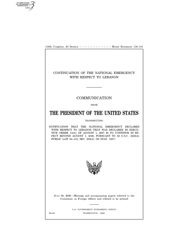 handle is hein.congrecdocs/crptdocsxaaky0001 and id is 1 raw text is: 















116th Congress, 2d Session


House Document 116-141


   CONTINUATION OF THE NATIONAL EMERGENCY
             WITH RESPECT TO LEBANON







                 COMMUNICATION

                          FROM


THE PRESIDENT OF THE UNITED STATES

                      TRANSMITTING

NOTIFICATION THAT THE NATIONAL EMERGENCY DECLARED
WITH RESPECT TO LEBANON THAT WAS DECLARED IN EXECU-
  TIVE ORDER 13441 OF AUGUST 1, 2007 IS TO CONTINUE IN EF-
  FECT BEYOND AUGUST 1, 2020, PURSUANT TO 50 U.S.C. 1622(d);
  PUBLIC LAW 94-412, SEC. 202(d); (90 STAT. 1257)


JULY 30, 2020.-Message and accompanying papers referred to the
    Committee on Foreign Affairs and ordered to be printed



           U.S. GOVERNMENT PUBLISHING OFFICE


AUTHENTICATEO
U.S. -OVERNMENT
INFORMATION
      Op


99-011


WASHINGTON : 2020


