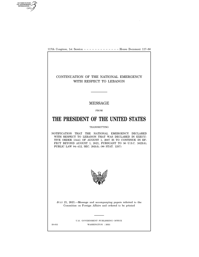 handle is hein.congrecdocs/crptdocsxaaof0001 and id is 1 raw text is: 117th Congress, 1st Session

House Document 117-50

CONTINUATION OF THE NATIONAL EMERGENCY
WITH RESPECT TO LEBANON
MESSAGE
FROM
THE PRESIDENT OF THE UNITED STATES
TRANSMITTING
NOTIFICATION THAT THE NATIONAL EMERGENCY DECLARED
WITH RESPECT TO LEBANON THAT WAS DECLARED IN EXECU-
TIVE ORDER 13441 OF AUGUST 1, 2007 IS TO CONTINUE IN EF-
FECT BEYOND AUGUST 1, 2021, PURSUANT TO 50 U.S.C. 1622(d);
PUBLIC LAW 94-412, SEC. 202(d); (90 STAT. 1257)
JULY 21, 2021.-Message and accompanying papers referred to the
Committee on Foreign Affairs and ordered to be printed
U.S. GOVERNMENT PUBLISHING OFFICE

AUTHENTICATED
U.S. GOVERNMENT
INFORMATION
Gps

19-011

WASHINGTON : 2021


