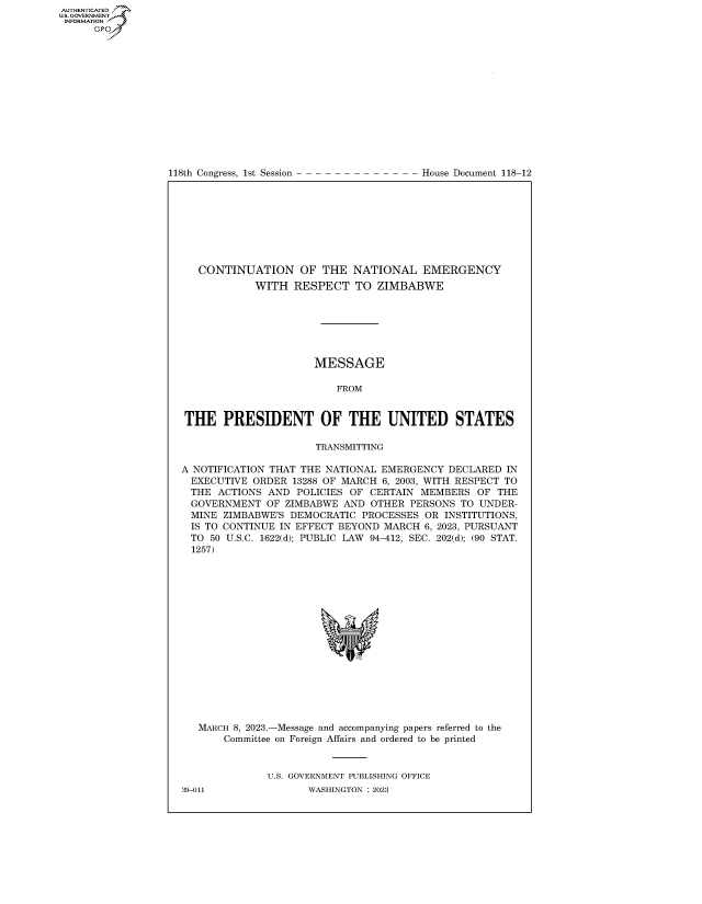 handle is hein.congrecdocs/crptdocsxaasy0001 and id is 1 raw text is: 118th Congress, 1st Session

House Document 118-12

CONTINUATION OF THE NATIONAL EMERGENCY
WITH RESPECT TO ZIMBABWE
MESSAGE
FROM
THE PRESIDENT OF THE UNITED STATES
TRANSMITTING
A NOTIFICATION THAT THE NATIONAL EMERGENCY DECLARED IN
EXECUTIVE ORDER 13288 OF MARCH 6, 2003, WITH RESPECT TO
THE ACTIONS AND POLICIES OF CERTAIN MEMBERS OF THE
GOVERNMENT OF ZIMBABWE AND OTHER PERSONS TO UNDER-
MINE ZIMBABWE'S DEMOCRATIC PROCESSES OR INSTITUTIONS,
IS TO CONTINUE IN EFFECT BEYOND MARCH 6, 2023, PURSUANT
TO 50 U.S.C. 1622(d); PUBLIC LAW 94-412, SEC. 202(d); (90 STAT.
1257)
MARCH 8, 2023.-Message and accompanying papers referred to the
Committee on Foreign Affairs and ordered to be printed
U.S. GOVERNMENT PUBLISHING OFFICE

AUTHENTICATED
U.GOVERNMENT
INFORMATION .
Ops

39-011

WASHINGTON : 2023


