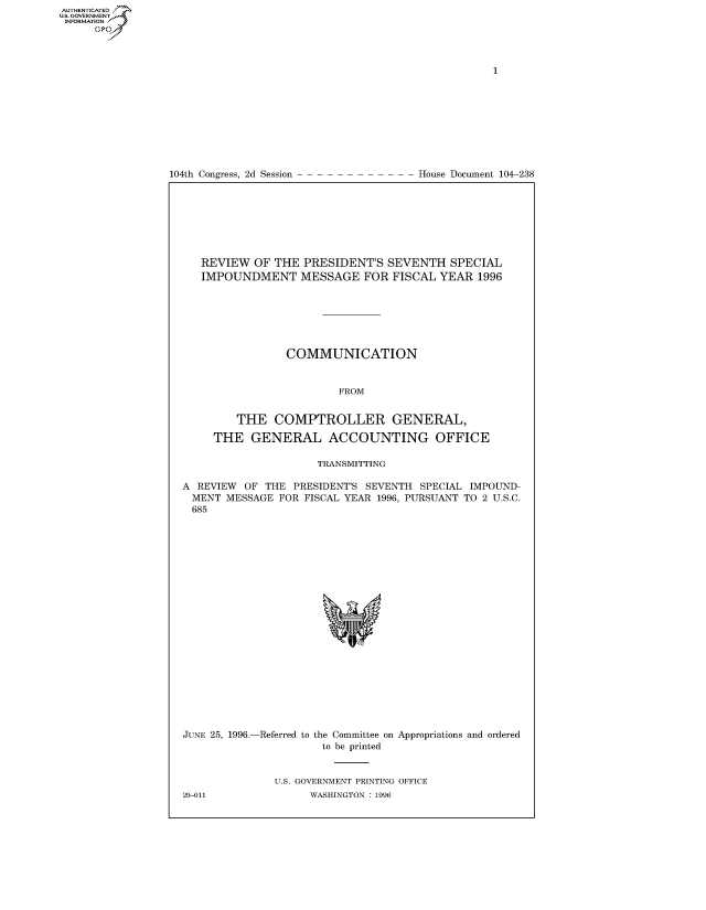 handle is hein.congrecdocs/crptdocsxafm0001 and id is 1 raw text is: 















104th Congress, 2d Session


House Document 104-238


   REVIEW OF THE PRESIDENT'S SEVENTH SPECIAL
   IMPOUNDMENT MESSAGE FOR FISCAL YEAR 1996







                COMMUNICATION


                         FROM


         THE COMPTROLLER GENERAL,

     THE GENERAL ACCOUNTING OFFICE

                     TRANSMITTING

A REVIEW OF THE PRESIDENT'S SEVENTH SPECIAL IMPOUND-
MENT MESSAGE FOR FISCAL YEAR 1996, PURSUANT TO 2 U.S.C.
685


JUNE 25, 1996.-Referred to


the Committee on Appropriations and ordered
to be printed


U.S. GOVERNMENT PRINTING OFFICE
      WASHINGTON : 1996


29-011


AUTHENTICATEO
U.S. GOVERNMENT
INFORMATION
      Op



