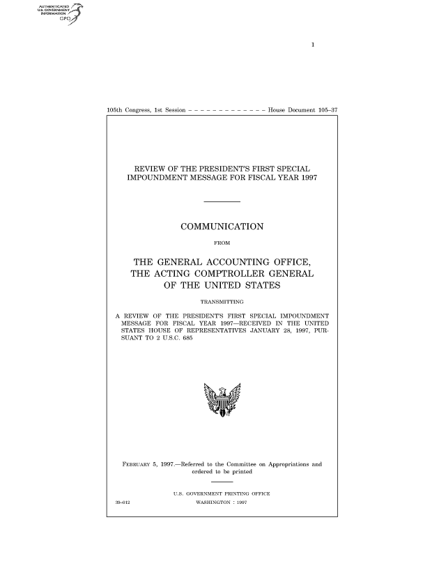 handle is hein.congrecdocs/crptdocsxawb0001 and id is 1 raw text is: 















105th Congress, 1st Session


House Document 105-37


     REVIEW OF THE PRESIDENT'S FIRST SPECIAL
   IMPOUNDMENT MESSAGE FOR FISCAL YEAR 1997







                COMMUNICATION

                        FROM


     THE GENERAL ACCOUNTING OFFICE,

     THE ACTING COMPTROLLER GENERAL

            OF THE UNITED STATES

                     TRANSMITTING

A REVIEW OF THE PRESIDENT'S FIRST SPECIAL IMPOUNDMENT
MESSAGE FOR FISCAL YEAR 1997-RECEIVED IN THE UNITED
  STATES HOUSE OF REPRESENTATIVES JANUARY 28, 1997, PUR-
  SUANT TO 2 U.S.C. 685


FEBRUARY 5, 1997.-


-Referred to the Committee
   ordered to be printed


on Appropriations and


U.S. GOVERNMENT PRINTING OFFICE
      WASHINGTON : 1997


39-012


AUTHENTICATEO
U.S. GOVERNMENT
INFORMATION
     Op


