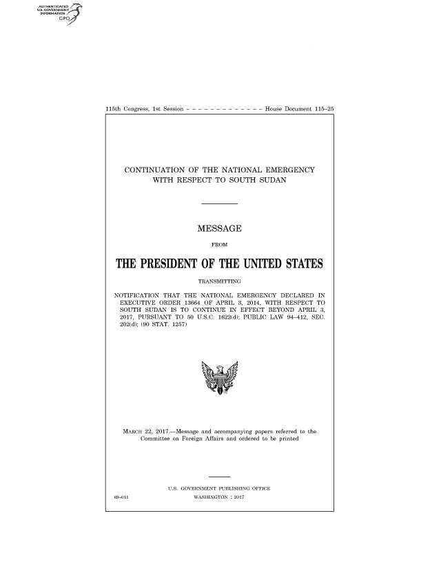 handle is hein.congrecdocs/crptdocsxebg0001 and id is 1 raw text is: AUTHENTICATEO
U.S. GOVERNMENT
INFORMATION
      GP


115th Congress, 1st Session


House Document 115-25


   CONTINUATION OF THE NATIONAL EMERGENCY
          WITH RESPECT TO SOUTH SUDAN







                      MESSAGE

                          FROM


THE PRESIDENT OF THE UNITED STATES

                      TRANSMITTING

NOTIFICATION THAT THE NATIONAL EMERGENCY DECLARED IN
  EXECUTIVE ORDER 13664 OF APRIL 3, 2014, WITH RESPECT TO
  SOUTH SUDAN IS TO CONTINUE IN EFFECT BEYOND APRIL 3,
  2017, PURSUANT TO 50 U.S.C. 1622(d); PUBLIC LAW 94-412, SEC.
  202(d); (90 STAT. 1257)


MARCH 22, 2017.-Message and accompanying papers referred to the
     Committee on Foreign Affairs and ordered to be printed







            U.S. GOVERNMENT PUBLISHING OFFICE


69-011


WASHINGTON : 2017


