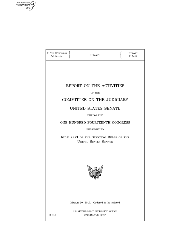 handle is hein.congrecreports/crptxaagv0001 and id is 1 raw text is: AUTHENTICATED
U.S. GOVERNMENT
INFORMATION
     Gp


115TH CONGRESS                                 REPORT
  1st Session            SENATE                115-19










           REPORT ON THE ACTIVITIES

                         OF THE


         COMMITTEE ON THE JUDICIARY


             UNITED STATES SENATE

                       DURING THE


        ONE HUNDRED FOURTEENTH CONGRESS

                       PURSUANT TO


        RULE XXVI OF THE STANDING RULES OF THE

                 UNITED STATES SENATE


MARCH 30, 2017.-Ordered to be printed


U.S. GOVERNMENT PUBLISHING OFFICE
        WASHINGTON : 2017


69-010


