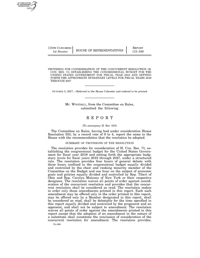 handle is hein.congrecreports/crptxaarm0001 and id is 1 raw text is: AUTHENTICATEO
U.S. GOVERNMENT
INFORMATION
      Gp










                   115TH CONGRESS                                     REPORT
                      1st Session   HOUSE OF REPRESENTATIVES          115-339




                   PROVIDING FOR CONSIDERATION OF THE CONCURRENT RESOLUTION (H.
                   CON. RES. 71) ESTABLISHING THE CONGRESSIONAL BUDGET FOR THE
                   UNITED STATES GOVERNMENT FOR FISCAL YEAR 2018 AND SETTING
                   FORTH THE APPROPRIATE BUDGETARY LEVELS FOR FISCAL YEARS 2019
                   THROUGH 2027


                     OCTOBER 3, 2017.-Referred to the House Calendar and ordered to be printed


                             Mr. WOODALL, from the Committee on Rules,
                                       submitted the following


                                          REPORT

                                        [To accompany H. Res. 553]
                     The Committee on Rules, having had under consideration House
                   Resolution 553, by a record vote of 9 to 4, report the same to the
                   House with the recommendation that the resolution be adopted.
                             SUMMARY OF PROVISIONS OF THE RESOLUTION
                     The resolution provides for consideration of H. Con. Res. 71, es-
                   tablishing the congressional budget for the United States Govern-
                   ment for fiscal year 2018 and setting forth the appropriate budg-
                   etary levels for fiscal years 2019 through 2027, under a structured
                   rule. The resolution provides four hours of general debate with
                   three hours confined to the congressional budget equally divided
                   and controlled by the chair and ranking minority member of the
                   Committee on the Budget and one hour on the subject of economic
                   goals and policies equally divided and controlled by Rep. Tiberi of
                   Ohio and Rep. Carolyn Maloney of New York or their respective
                   designees. The resolution waives all points of order against consid-
                   eration of the concurrent resolution and provides that the concur-
                   rent resolution shall be considered as read. The resolution makes
                   in order only those amendments printed in this report. Each such
                   amendment may be offered only in the order printed in this report,
                   may be offered only by a Member designated in this report, shall
                   be considered as read, shall be debatable for the time specified in
                   this report equally divided and controlled by the proponent and an
                   opponent, and shall not be subject to amendment. The resolution
                   waives all points of order against the amendments printed in this
                   report except that the adoption of an amendment in the nature of
                   a substitute shall constitute the conclusion of consideration of the
                   concurrent resolution for amendment. The resolution provides,
                      79-008



