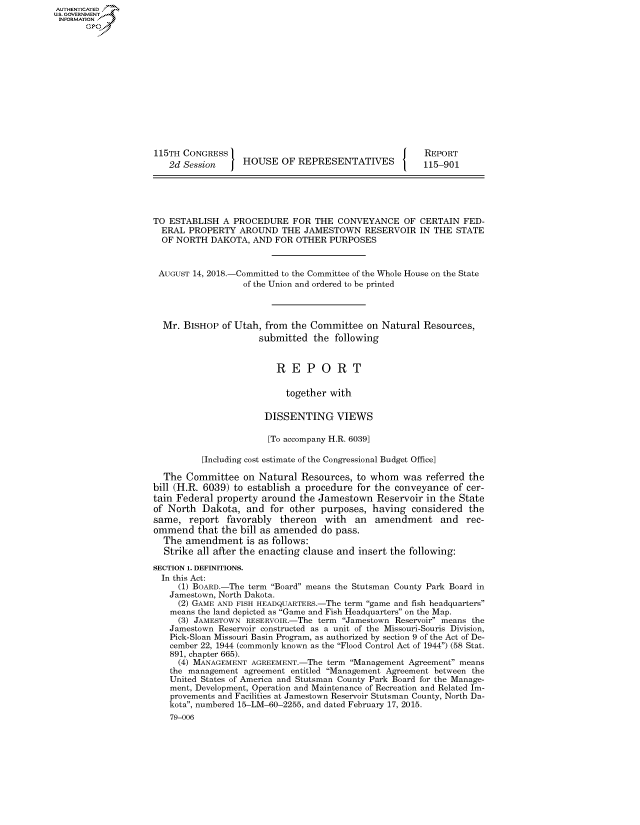 handle is hein.congrecreports/crptxabqn0001 and id is 1 raw text is: AUTHENTICATEO
U.S. GOVERNMENT
INFORMATION
      Op













                    115TH CONGRESS                                         REPORT
                       2d Session     HOUSE OF REPRESENTATIVES             115-901





                    TO ESTABLISH A PROCEDURE FOR THE CONVEYANCE OF CERTAIN FED-
                      ERAL PROPERTY AROUND THE JAMESTOWN RESERVOIR IN THE STATE
                      OF NORTH DAKOTA, AND FOR OTHER PURPOSES


                      AUGUST 14, 2018.-Committed to the Committee of the Whole House on the State
                                      of the Union and ordered to be printed



                      Mr. BISHOP of Utah, from the Committee on Natural Resources,
                                          submitted the following


                                             REPORT

                                               together with

                                           DISSENTING VIEWS

                                           [To accompany H.R. 6039]

                              [Including cost estimate of the Congressional Budget Office]

                      The Committee on Natural Resources, to whom was referred the
                    bill (H.R. 6039) to establish a procedure for the conveyance of cer-
                    tain Federal property around the Jamestown Reservoir in the State
                    of North Dakota, and for other purposes, having considered the
                    same, report favorably thereon with an amendment and rec-
                    ommend that the bill as amended do pass.
                      The amendment is as follows:
                      Strike all after the enacting clause and insert the following:

                    SECTION 1. DEFINITIONS.
                      In this Act:
                         (1) BOARD.-The term Board means the Stutsman County Park Board in
                       Jamestown, North Dakota.
                         (2) GAME AND FISH HEADQUARTERS.-The term game and fish headquarters
                       means the land depicted as Game and Fish Headquarters on the Map.
                         (3) JAMESTOWN RESERVOIR.-The term Jamestown Reservoir means the
                       Jamestown Reservoir constructed as a unit of the Missouri-Souris Division,
                       Pick-Sloan Missouri Basin Program, as authorized by section 9 of the Act of De-
                       cember 22, 1944 (commonly known as the Flood Control Act of 1944) (58 Stat.
                       891, chapter 665).
                         (4) MANAGEMENT AGREEMENT.-The term Management Agreement means
                       the management agreement entitled Management Agreement between the
                       United States of America and Stutsman County Park Board for the Manage-
                       ment, Development, Operation and Maintenance of Recreation and Related Im-
                       provements and Facilities at Jamestown Reservoir Stutsman County, North Da-
                       kota, numbered 15-LM-60-2255, and dated February 17, 2015.
                       79-006


