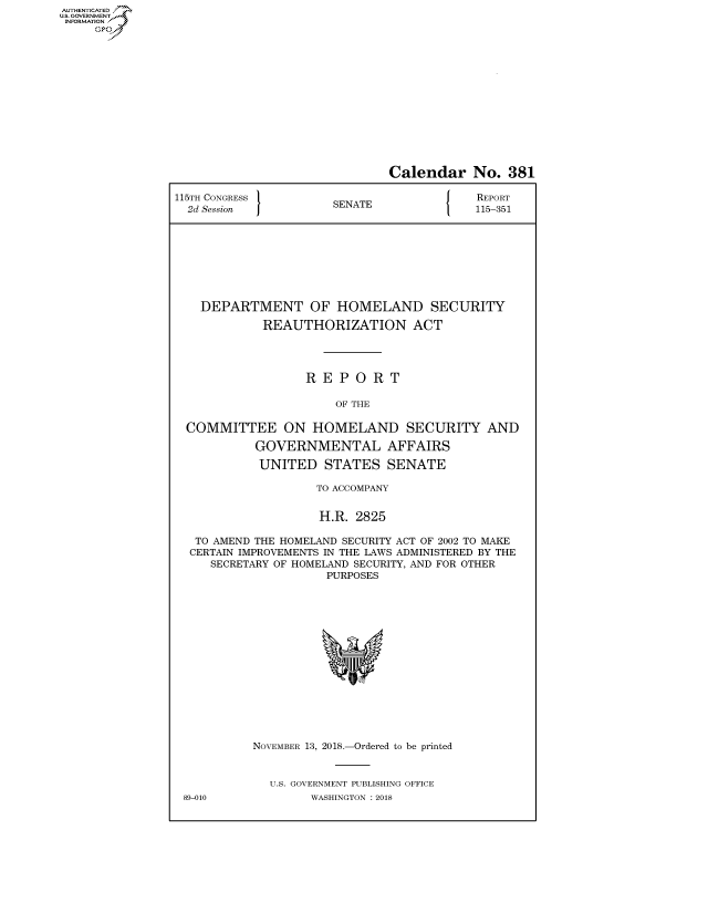 handle is hein.congrecreports/crptxabyp0001 and id is 1 raw text is: AUTHENTICATE
U.S. GOVERNMENT
INFORMATION
     Op


                              Calendar No. 381

115TH CONGRESS }                          REPORT
  2d Session          SENATE              115-351









    DEPARTMENT OF HOMELAND SECURITY

            REAUTHORIZATION ACT




                  REPORT

                       OF THE

  COMMITTEE ON HOMELAND SECURITY AND

           GOVERNMENTAL AFFAIRS

           UNITED STATES SENATE

                    TO ACCOMPANY


                    H.R. 2825

   TO AMEND THE HOMELAND SECURITY ACT OF 2002 TO MAKE
   CERTAIN IMPROVEMENTS IN THE LAWS ADMINISTERED BY THE
     SECRETARY OF HOMELAND SECURITY, AND FOR OTHER
                     PURPOSES


89-010


NOVEMBER 13, 2018.-Ordered to be printed


  U.S. GOVERNMENT PUBLISHING OFFICE
        WASHINGTON : 2018



