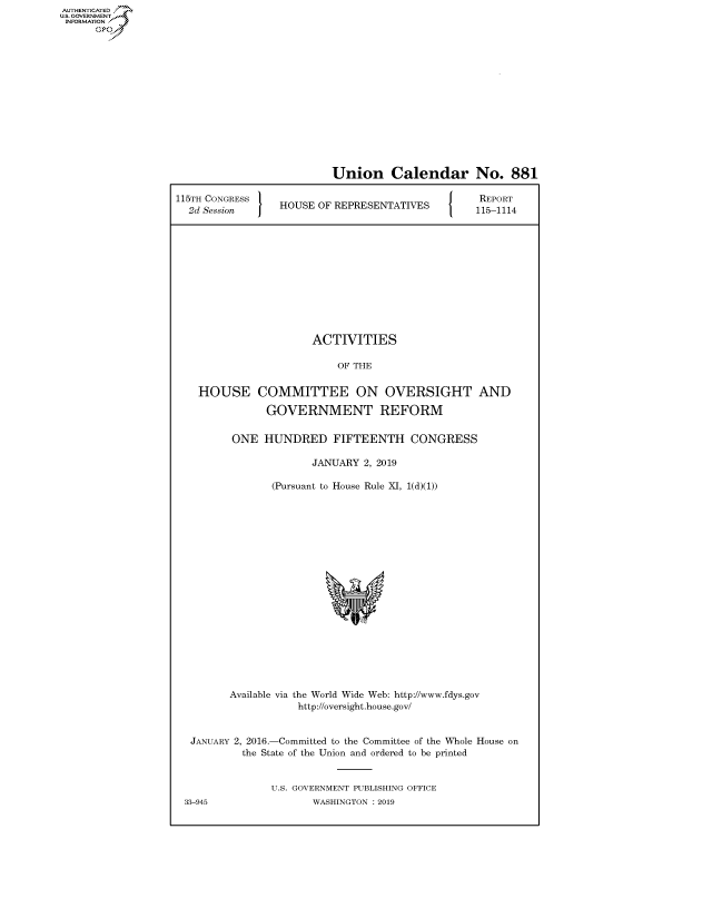 handle is hein.congrecreports/crptxaceh0001 and id is 1 raw text is: AUTHENTICATED
U.S. GOVERNMENT
INFORMATION
      Op


                          Union Calendar No. 881

115TH CONGRESS                               [ {  REPORT
  2d Session     HOUSE OF REPRESENTATIVES     115-1114












                      ACTIVITIES

                          OF THE


    HOUSE COMMITTEE ON OVERSIGHT AND

               GOVERNMENT REFORM

         ONE HUNDRED FIFTEENTH CONGRESS

                      JANUARY 2, 2019

                (Pursuant to House Rule XI, 1(d)(1))


       Available via the World Wide Web: http://www.fdys.gov
                   http://oversight.house.gov/


 JANUARY 2, 2016.-Committed to the Committee of the Whole House on
         the State of the Union and ordered to be printed


              U.S. GOVERNMENT PUBLISHING OFFICE
33-945               WASHINGTON : 2019


