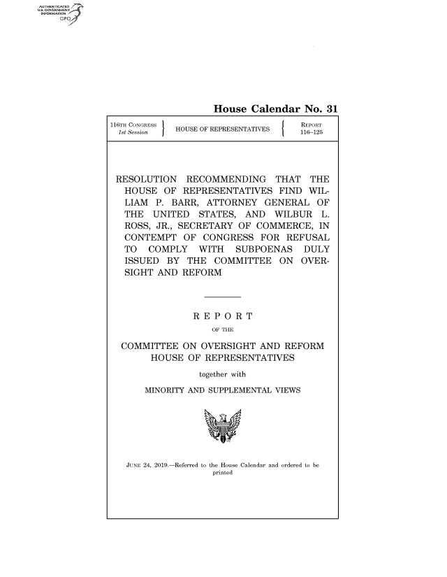 handle is hein.congrecreports/crptxaclj0001 and id is 1 raw text is: AUTHENTICATEO
U.S. GOVERNMENT
INFORMATION
    Op








                                  House Calendar No. 31
              116TH CONGRESS H O                   REPORT
                1st Session HOUSE OF REPRESENTATIVES  116-125




                RESOLUTION RECOMMENDING THAT THE
                HOUSE OF REPRESENTATIVES FIND WIL-
                LIAM P. BARR, ATTORNEY GENERAL OF
                THE UNITED STATES, AND WILBUR L.
                ROSS, JR., SECRETARY OF COMMERCE, IN
                CONTEMPT OF CONGRESS FOR REFUSAL
                TO COMPLY WITH    SUBPOENAS DULY
                ISSUED BY THE COMMITTEE ON OVER-
                SIGHT AND REFORM



                              REPORT
                                  OF THE
                COMMITTEE ON OVERSIGHT AND REFORM
                      HOUSE OF REPRESENTATIVES
                               together with
                     MINORITY AND SUPPLEMENTAL VIEWS


JUNE 24, 2019.-Referred to the House Calendar and ordered to be
                 printed


