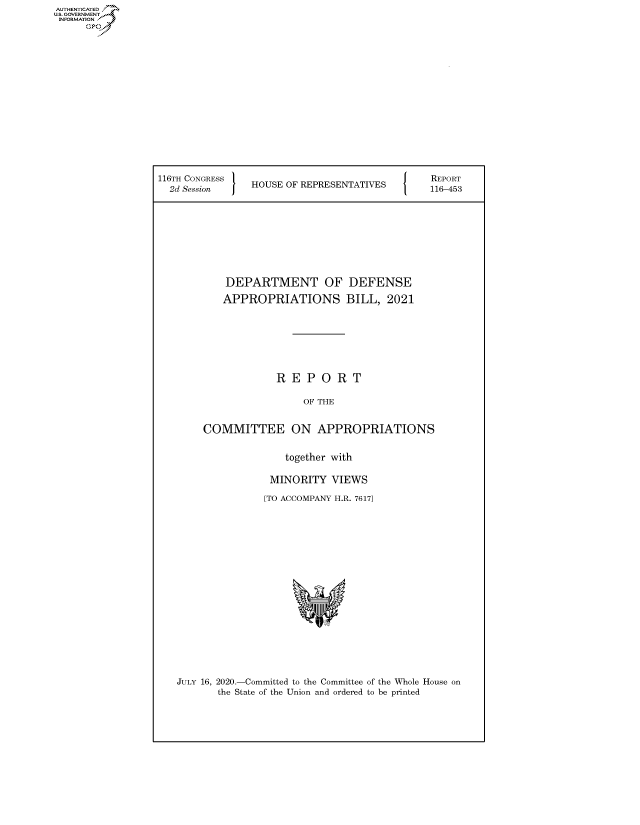 handle is hein.congrecreports/crptxadff0001 and id is 1 raw text is: AUTHENTICATED
U.S. GOVERNMENT
INFORMATION
     Op


116TH CONGRESS                            [ {  REPORT
  2dSession     HOUSE OF REPRESENTATIVES       116-453







            DEPARTMENT OF DEFENSE
            APPROPRIATIONS BILL, 2021






                    REPORT

                         OF THE

        COMMITTEE ON APPROPRIATIONS

                      together with

                   MINORITY VIEWS
                   [TO ACCOMPANY H.R. 76171


JULY 16, 2020.-Committed to the Committee of the Whole House on
       the State of the Union and ordered to be printed


