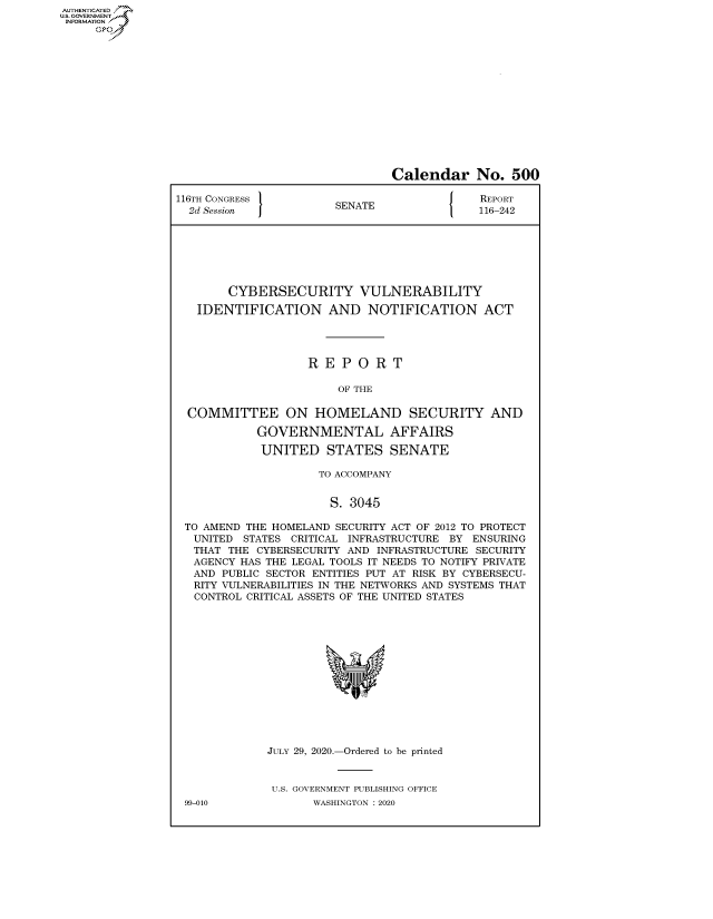 handle is hein.congrecreports/crptxadgd0001 and id is 1 raw text is: AUTHENTICATEO
U.S. GOVERNMENT
INFORMATION
     Op


                               Calendar No. 500

116TH CONGRESS }                            REPORT
  2d Session           SENATE               116-242







        CYBERSECURITY VULNERABILITY

   IDENTIFICATION AND NOTIFICATION ACT




                   REPORT

                        OF THE

  COMMITTEE ON HOMELAND SECURITY AND

            GOVERNMENTAL AFFAIRS

            UNITED STATES SENATE

                     TO ACCOMPANY


                     S. 3045

 TO AMEND THE HOMELAND SECURITY ACT OF 2012 TO PROTECT
   UNITED STATES CRITICAL INFRASTRUCTURE BY ENSURING
   THAT THE CYBERSECURITY AND INFRASTRUCTURE SECURITY
   AGENCY HAS THE LEGAL TOOLS IT NEEDS TO NOTIFY PRIVATE
   AND PUBLIC SECTOR ENTITIES PUT AT RISK BY CYBERSECU-
   RITY VULNERABILITIES IN THE NETWORKS AND SYSTEMS THAT
   CONTROL CRITICAL ASSETS OF THE UNITED STATES


JULY 29, 2020.-Ordered to be printed


U.S. GOVERNMENT PUBLISHING OFFICE
       WASHINGTON :2020


99-010


