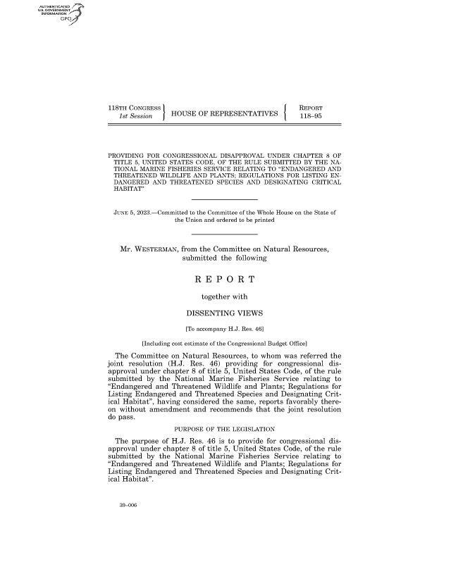 handle is hein.congrecreports/crptxafjy0001 and id is 1 raw text is: AUTHENTICATED
U.GOVERNMENT
INFORMATION .











                   118TH CONGRESS                                     REPORT
                      1st Session   HOUSE  OF REPRESENTATIVES         118-95




                   PROVIDING FOR CONGRESSIONAL   DISAPPROVAL UNDER  CHAPTER  8 OF
                   TITLE  5, UNITED STATES CODE, OF THE RULE SUBMITTED BY THE NA-
                   TIONAL  MARINE  FISHERIES SERVICE RELATING TO ENDANGERED AND
                   THREATENED   WILDLIFE AND  PLANTS; REGULATIONS FOR LISTING EN-
                   DANGERED AND THREATENED SPECIES AND DESIGNATING CRITICAL
                   HABITAT


                   JUNE  5, 2023.-Committed to the Committee of the Whole House on the State of
                                     the Union and ordered to be printed



                      Mr. WESTERMAN,  from the Committee on Natural Resources,
                                       submitted the following


                                          R  E  P O  R  T

                                            together with

                                        DISSENTING   VIEWS

                                        [To accompany H.J. Res. 46]

                            [Including cost estimate of the Congressional Budget Office]
                     The Committee  on Natural Resources, to whom was referred the
                  joint resolution (H.J. Res. 46) providing for congressional dis-
                  approval under chapter 8 of title 5, United States Code, of the rule
                  submitted  by the  National Marine Fisheries Service relating to
                  Endangered  and  Threatened Wildlife and Plants; Regulations for
                  Listing Endangered  and Threatened Species and Designating Crit-
                  ical Habitat, having considered the same, reports favorably there-
                  on  without amendment   and recommends  that the joint resolution
                  do pass.
                                    PURPOSE  OF THE LEGISLATION
                     The purpose of H.J. Res. 46 is to provide for congressional dis-
                   approval under chapter 8 of title 5, United States Code, of the rule
                   submitted by the  National Marine Fisheries Service relating to
                   Endangered and  Threatened Wildlife and Plants; Regulations for
                   Listing Endangered and Threatened Species and Designating Crit-
                   ical Habitat.


39-006


