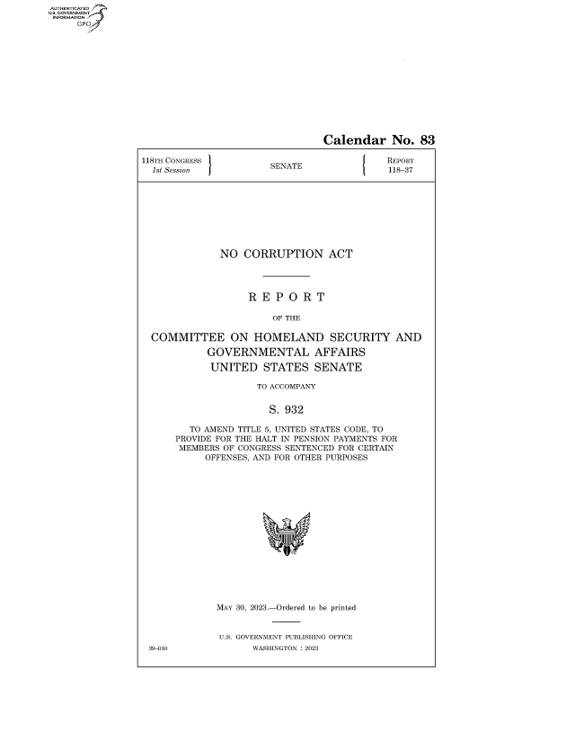 handle is hein.congrecreports/crptxafkq0001 and id is 1 raw text is: AUTHENTICATED
..GOVERNMENT~
INFORMATION
     Ops


                                 Calendar No. 83

118TH CONGRESS          SENATE               REPORT
  1st Session           SA                   118-37









              NO   CORRUPTION ACT




                    R E  P O  R T

                        OF THE

  COMMITTEE ON HOMELAND SECURITY AND

            GOVERNMENTAL AFFAIRS

            UNITED STATES SENATE

                     TO ACCOMPANY


                       S. 932

         TO AMEND TITLE 5, UNITED STATES CODE, TO
      PROVIDE FOR THE HALT IN PENSION PAYMENTS FOR
      MEMBERS  OF CONGRESS SENTENCED FOR CERTAIN
            OFFENSES, AND FOR OTHER PURPOSES

















              MAY 30, 2023.-Ordered to be printed


              U.S. GOVERNMENT PUBLISHING OFFICE
 39-010             WASHINGTON :2023


