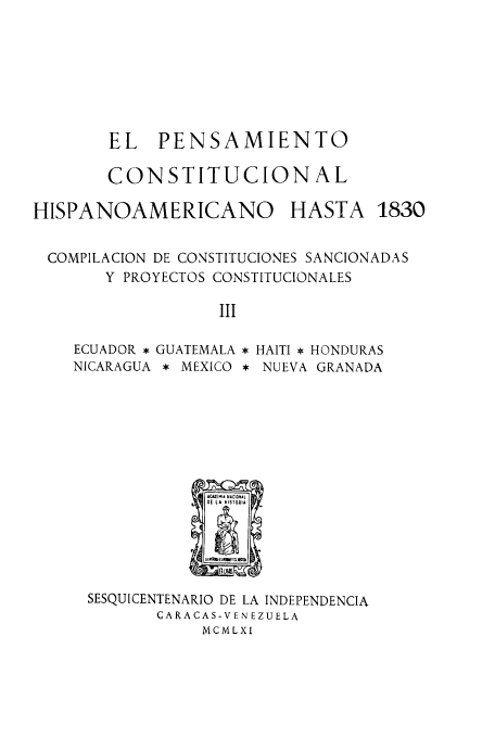 handle is hein.cow/acnachipe0003 and id is 1 raw text is: EL PENSAMIENTO
CONSTITUCIONAL

HISPANOAMERICANO HASTA

COMPILACION DE CONSTITUCIONES SANCIONADAS
Y PROYECTOS CONSTITUCIONALES
III

ECUADOR *
NICARAGUA

GUATEMALA
* MEXICO

* HAITI * HONDURAS
* NUEVA GRANADA

SESQUICENTENARIO DE LA INDEPENDENCIA
CARACAS-VEN EZUELA
MCMLXI

1830


