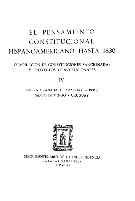 handle is hein.cow/acnachipe0004 and id is 1 raw text is: EL PENSAMIENTO
CONSTITUCIONAL

HISPANOAMERICANO

HASTA

COMPILACION DE CONSTITUCIONES SANCIONADAS
Y PROYECTOS CONSTITUCIONALES
IV
NUEVA GRANADA * PARAGUAY * PERU
SANTO DOMINGO * URUGUAY

SESQUICENTENARIO DE LA INDEPENDENCIA
CARACAS -VENEZUELA
MCMLXI

1830


