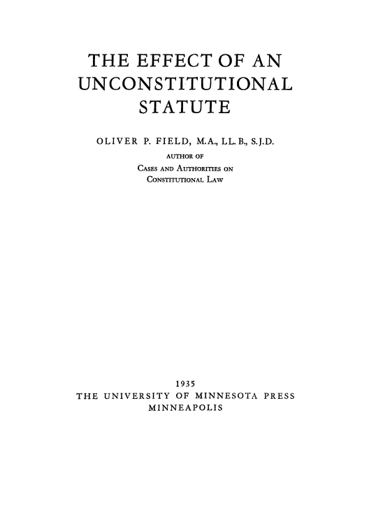 handle is hein.cow/aduk0001 and id is 1 raw text is: THE EFFECT OF AN
UNCONSTITUTIONAL
STATUTE
OLIVER  P. FIELD, M.A., LL. B., S.J.D.
AUTHOR OF
CASES AND AUTHORITIES ON
CONSTITUTIONAL LAW
1935
THE UNIVERSITY OF MINNESOTA PRESS
MINNEAPOLIS


