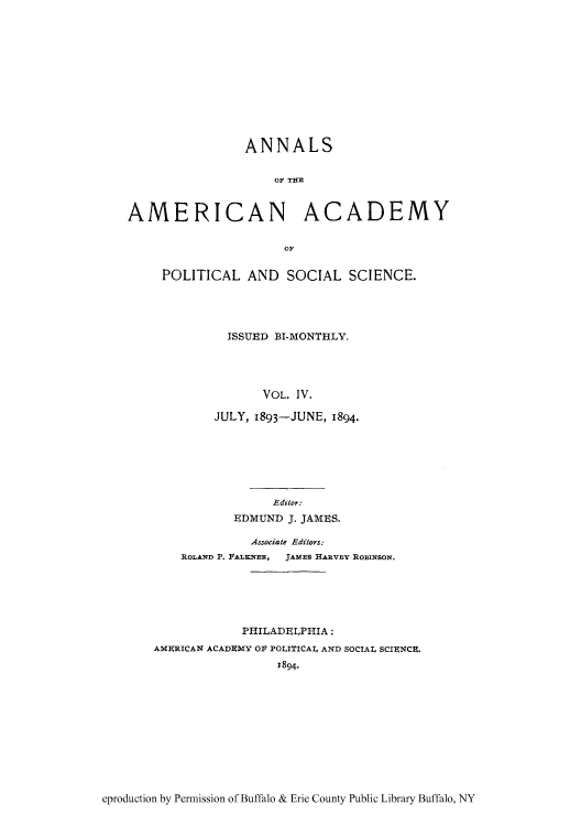 handle is hein.cow/anamacp0004 and id is 1 raw text is: ANNALS
OF T19B
AMERICAN ACADEMY
POLITICAL AND SOCIAL SCIENCE.
ISSUED BI-MONTHLY.
VOL. IV.
JULY, 1893-JUNE, 1894.
Editor.
EDMUND J. JAMES.
Associate Editors:
ROLAND P. FALENER, JAMES HARVEY ROBINSON.
PHILADELPHIA:
AMERICAN ACADEMY OF POLITICAL AND SOCIAL SCIENCE.
J894-

eproduction by Permission of Buffalo & Erie County Public Library Buffalo, NY


